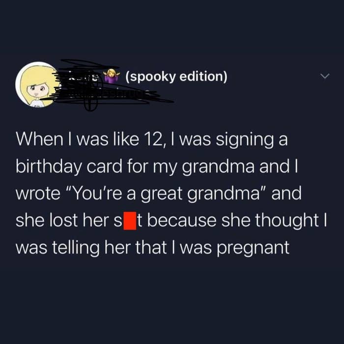 Tweet reading &quot;When i was 12, i was signing a birthday card for my grandma and i wrote &#x27;You&#x27;re a great grandma&#x27; and she lost her shit because she thought i was telling her i was pregnant&quot;