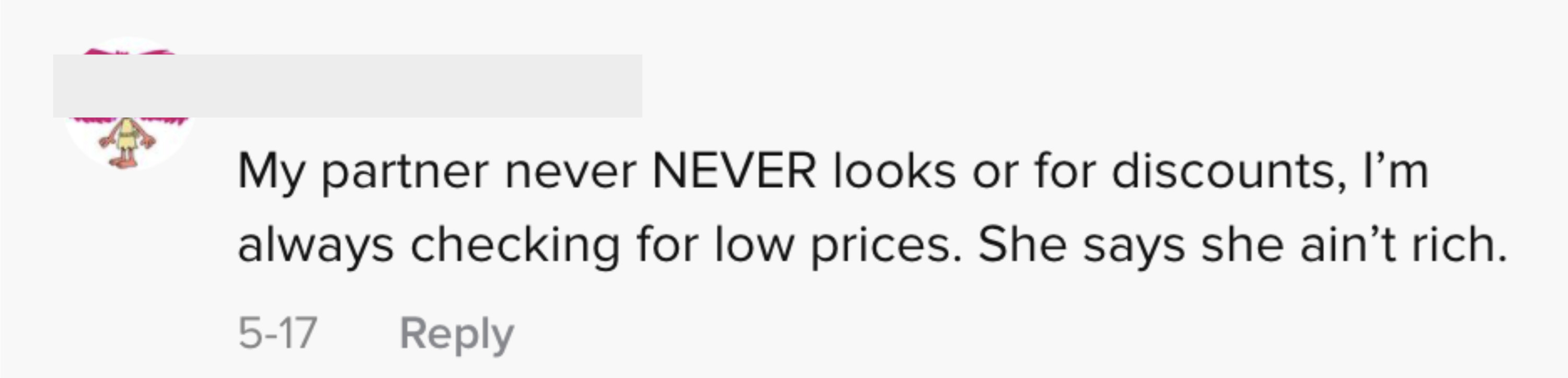 One person wrote &quot;My partner never NEVER looks for discounts, I&#x27;m always checking for low prices. She says she ain&#x27;t rich&quot;