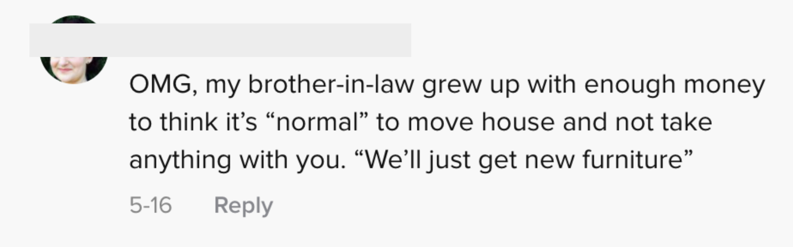 OMG, my brother-in-law grew up with enough money to think it&#x27;s &quot;normal&quot; to move house and not take anything with you. &quot;We&#x27;ll just get new furniture&quot;