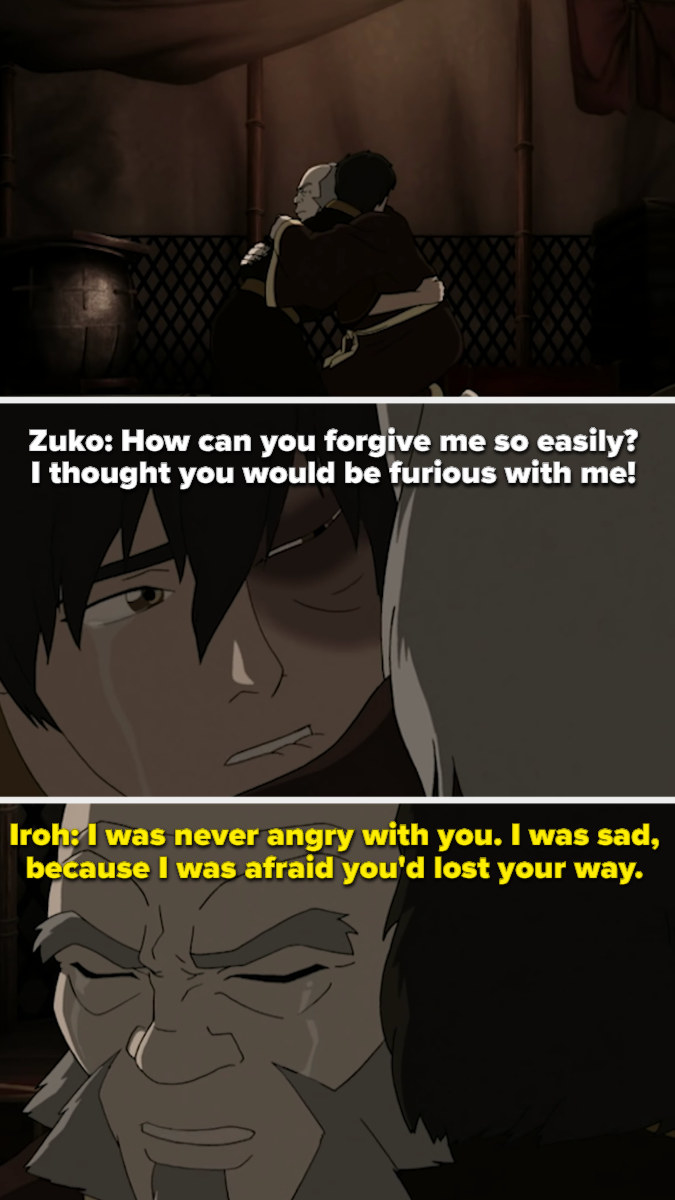 Iroh embraces Zuko, causing him to ask how he can so easily forgive. Iroh responds that he was never angry, only sad that Zuko had lost his way.
