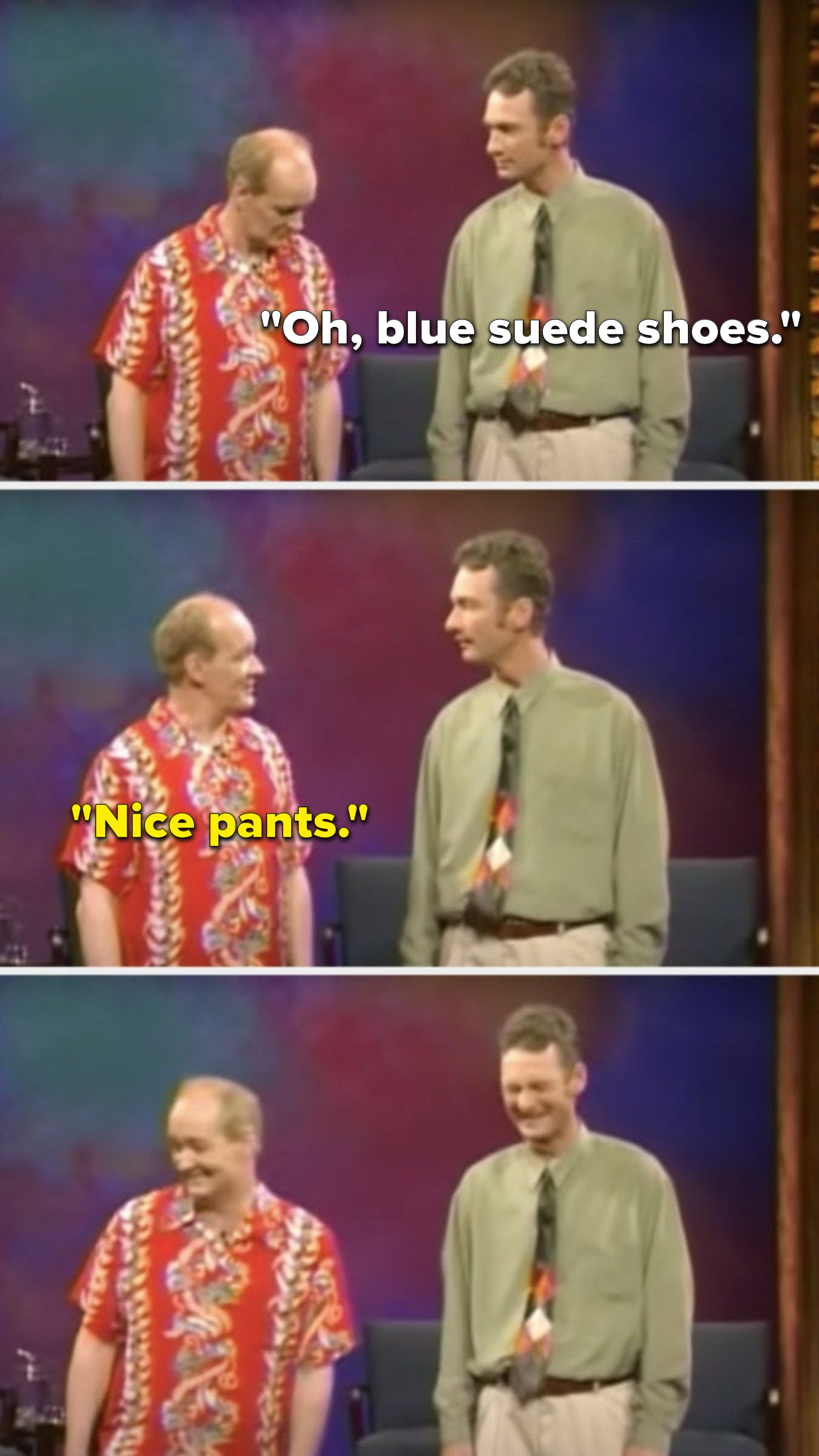 Stiles says, &quot;Oh, blue suede shoes,&quot; and Mochrie says, &quot;Nice pants,&quot; and the two of them laugh and Mochrie moves to exit the scene