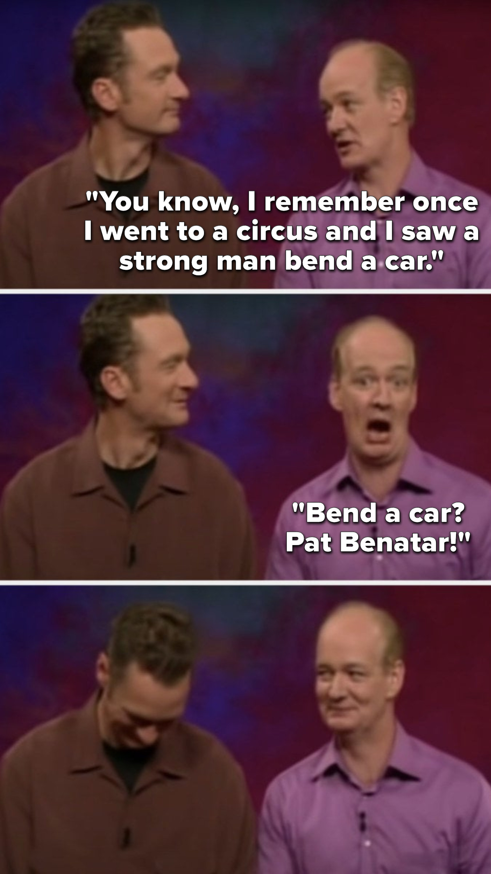 Mochrie says, &quot;You know, I remember once I went to a circus and I saw a strong man bend a car, bend a car, Pat Benatar,&quot; and Stiles laughs while Mochrie gives him an amused glare