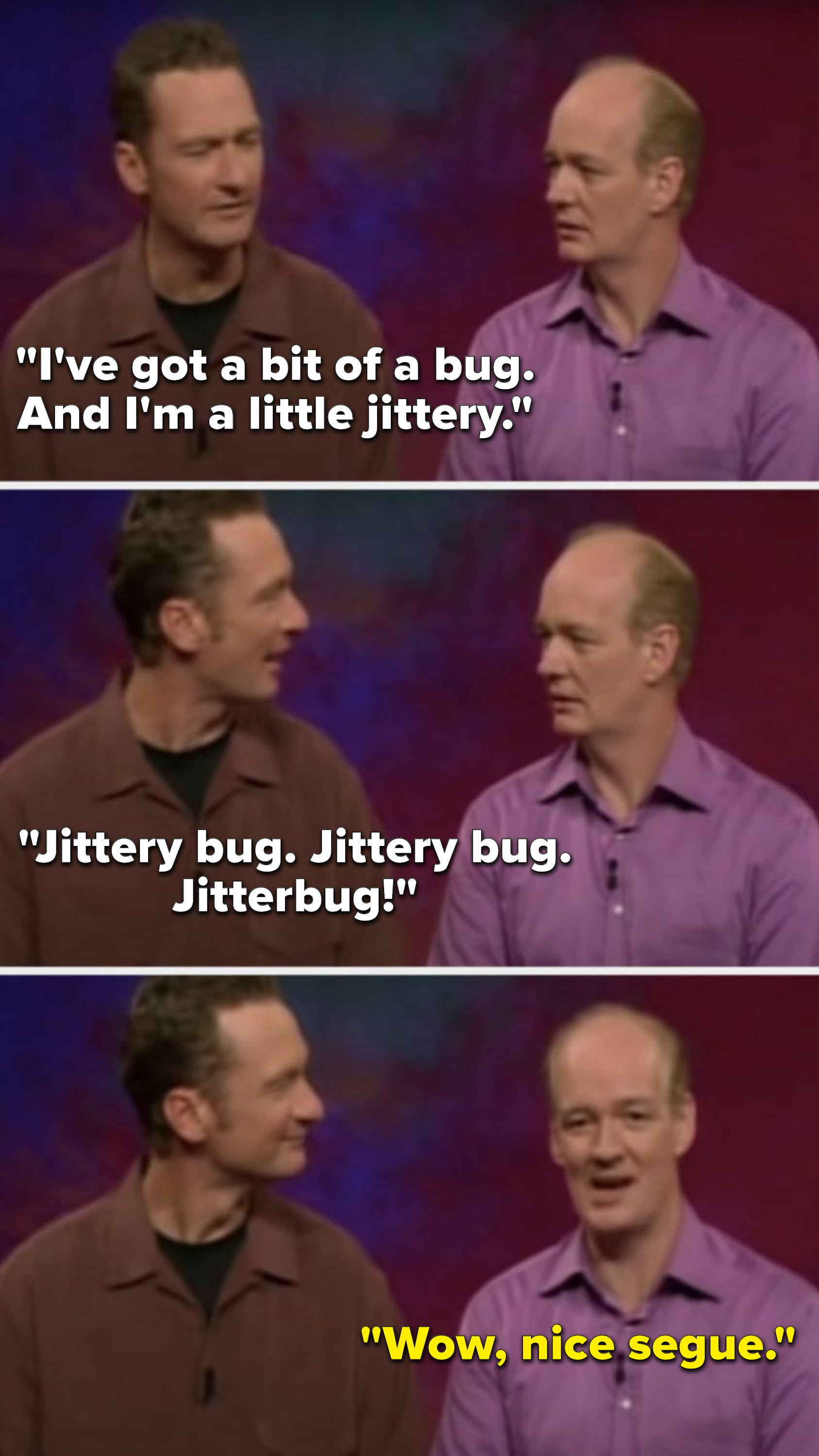 Stiles says, &quot;I&#x27;ve got a bit of a bug, and I&#x27;m a little jittery, jittery bug, jittery bug, jitterbug,&quot; and Mochrie says, &quot;Wow, nice segue&quot;