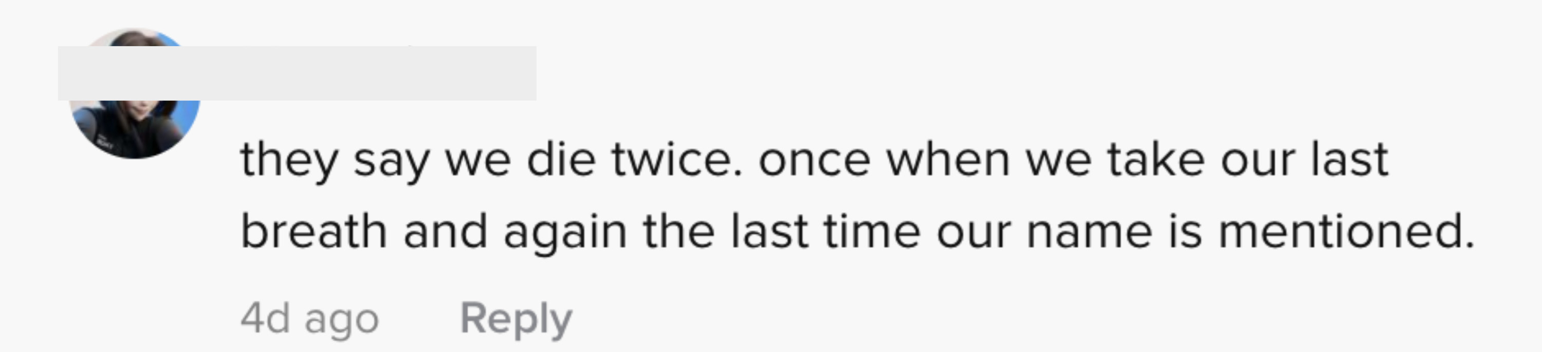 One person said &quot;they say we die twice, once when we take our last breath and again the last time our name is mentioned&quot;