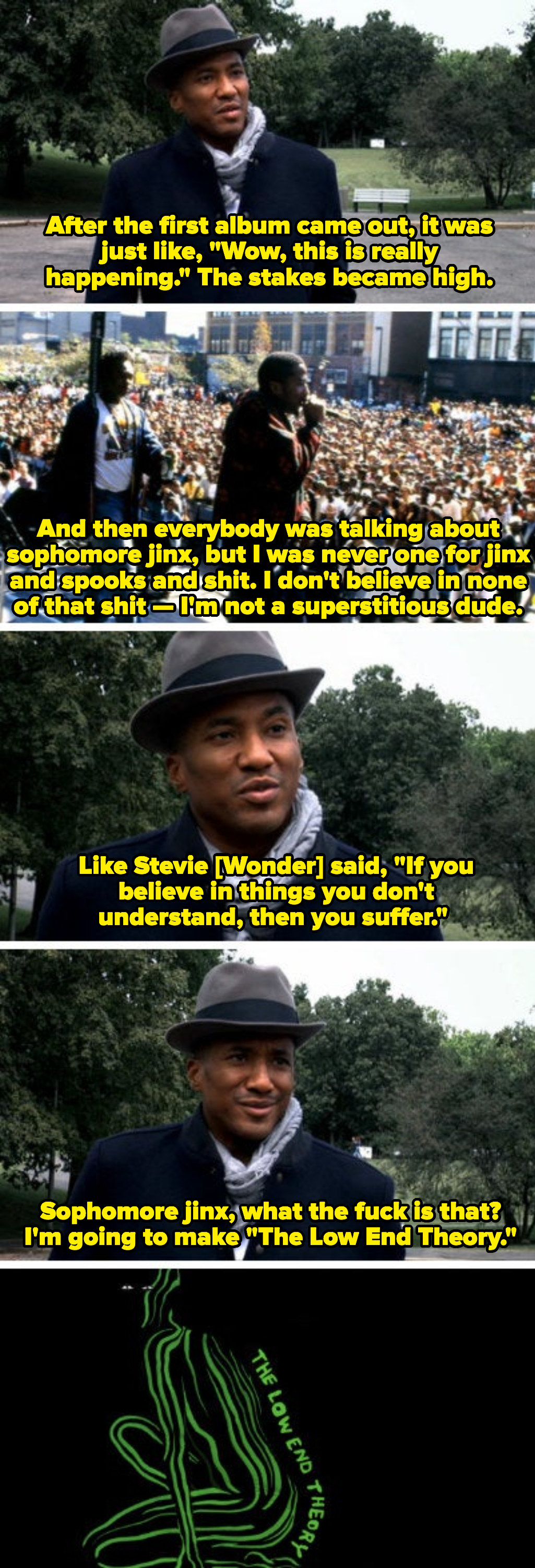 Q-Tip discussing his disbelief in sophomore jinx, saying: &quot;Like Stevie Wonder said, &#x27;If you don&#x27;t believe in things you don&#x27;t understand, then you suffer.&#x27; Sophomore jinx, what the fuck is that? I&#x27;m going to make &#x27;The Low End Theory&#x27;&quot;