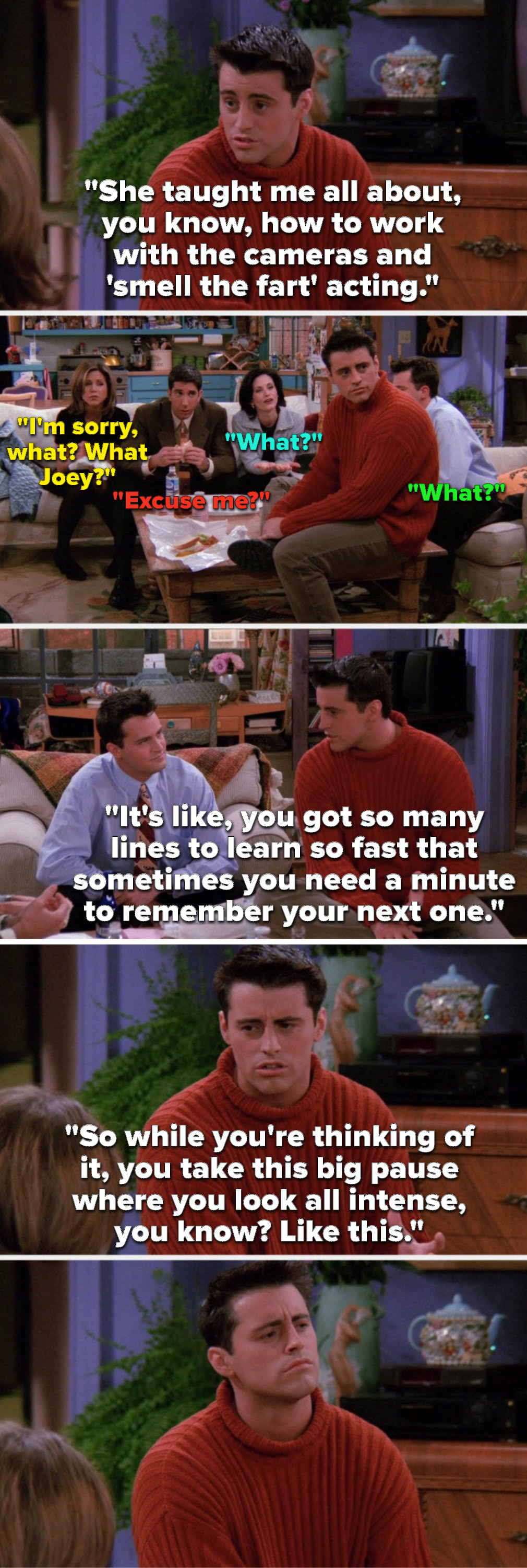 Joey says, She taught me smell the fart acting, Rachel, Ross, Monica, and Chandler say, What, Joey says, You have so many lines to learn so fast sometimes you need a minute to remember the next one, so you pause and look all intense, and he makes the face