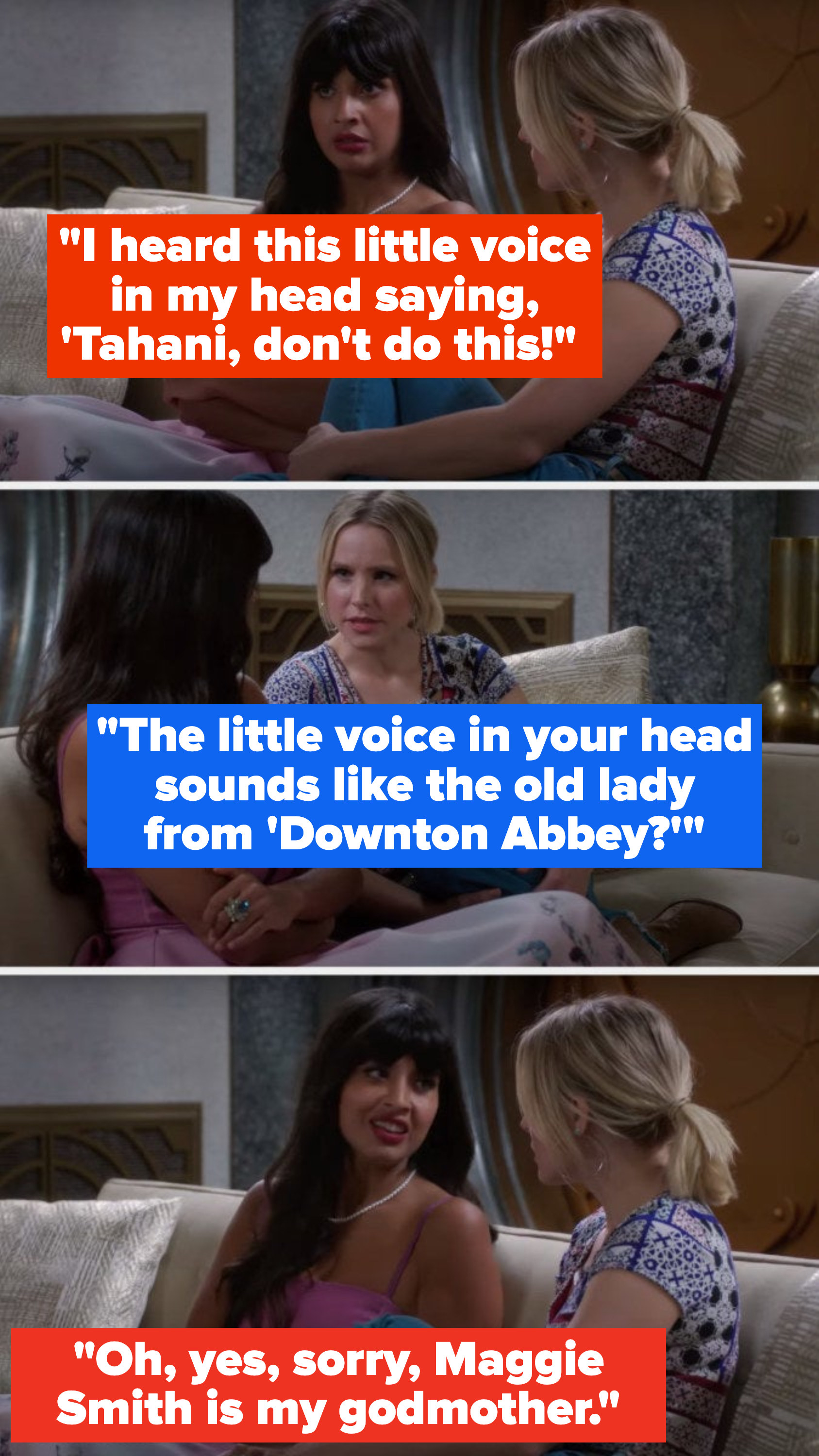Tahani says, I heard this little voice in my head saying, &#x27;Tahani, don&#x27;t do this, Eleanor asks, The little voice in your head sounds like the old lady from Downton Abbey, and Tahani says, Oh, yes, sorry, Maggie Smith is my godmother