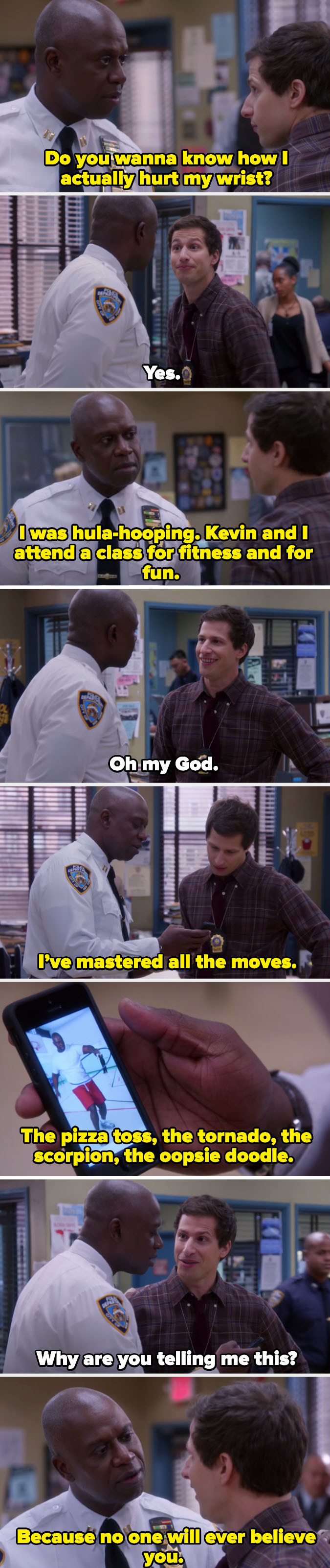 Captain Holt explaining to Jake that he broke his wrist hula-hooping with his husband, and saying he only told Jake because no one would ever believe him