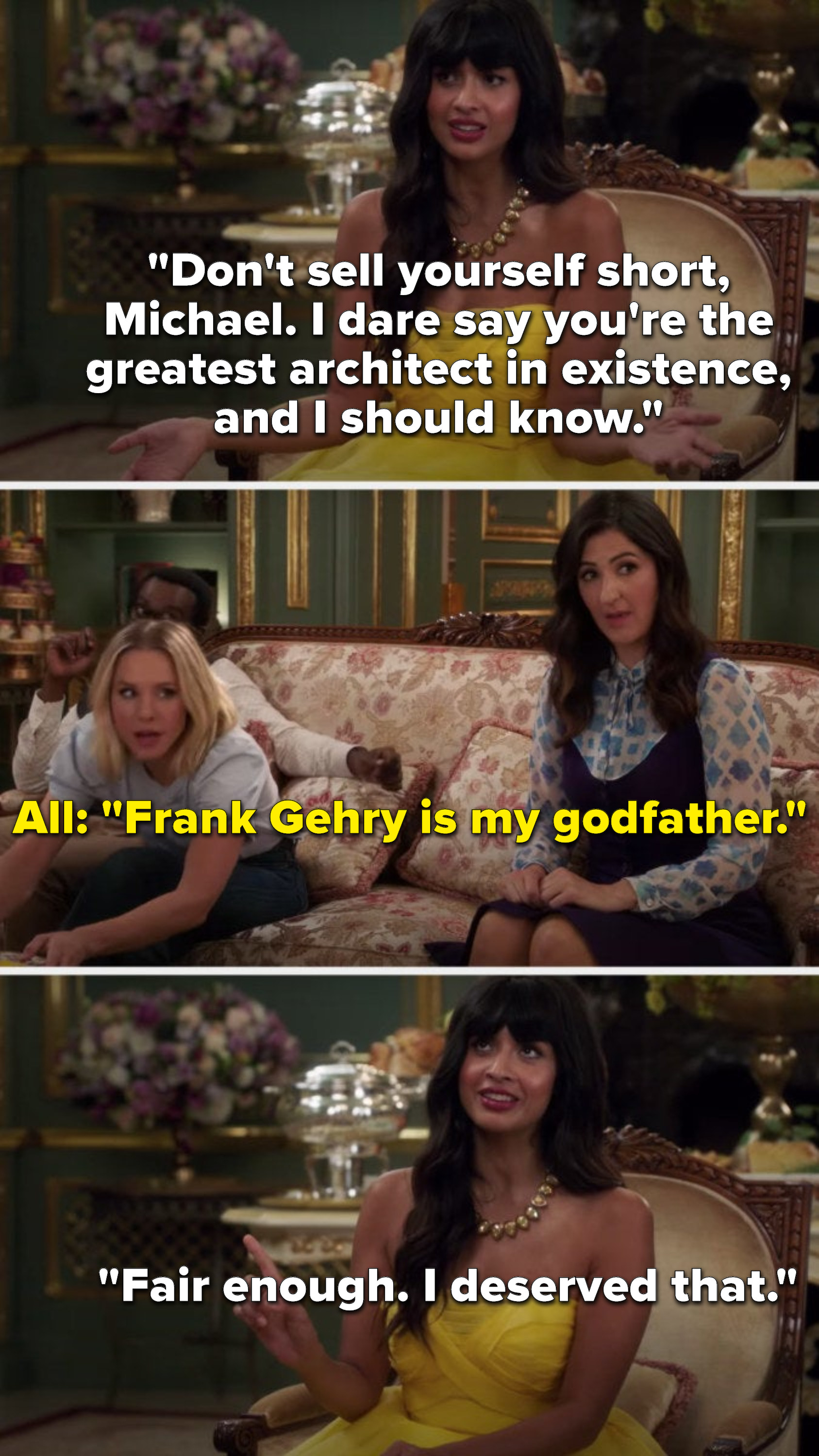 Tahani says, Don&#x27;t sell yourself short, Michael, I dare say you&#x27;re the greatest architect in existence, and I should know, then everyone with Tahani says, Frank Gehry is my godfather, and Tahani says, Fair enough, I deserved that