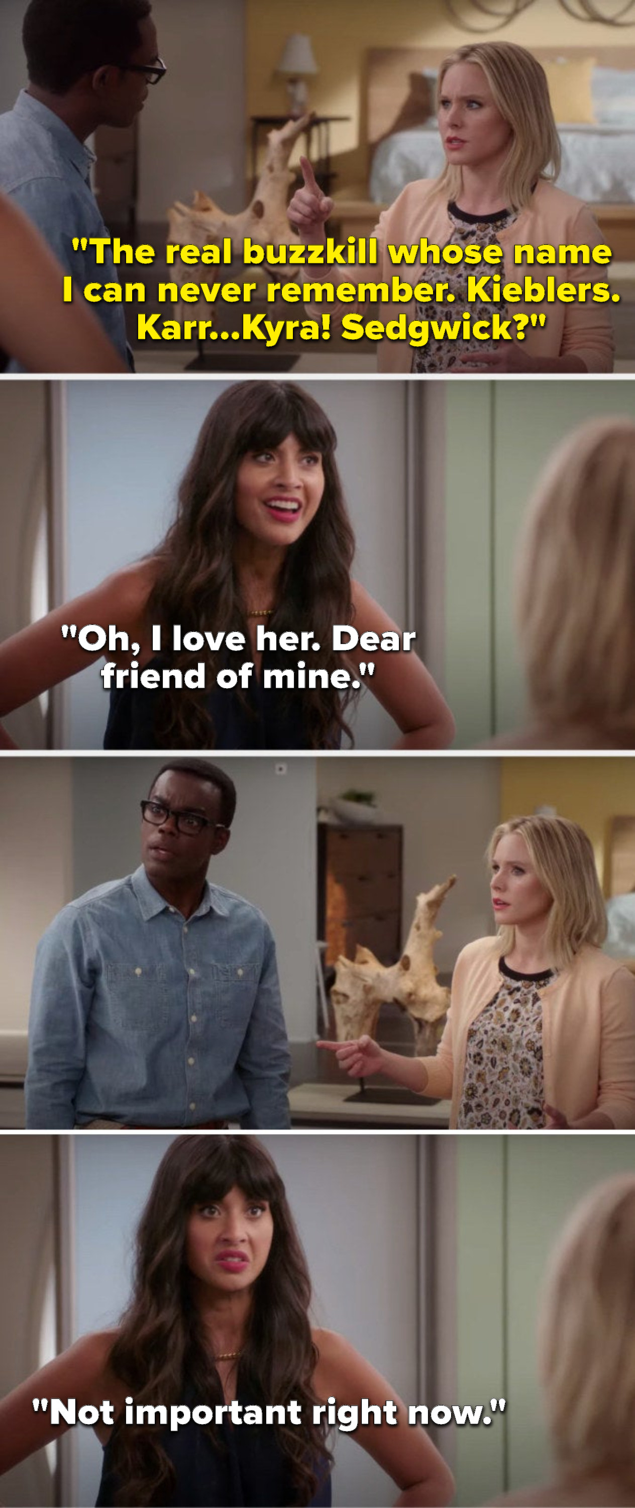 Eleanor says, The real buzzkill whose name I can never remember. Kieblers, Karr, Kyra, Sedgwick, Tahani says, Oh, I love her, dear friend of mine, Chidi and Eleanor glare at her and Tahani says, Not important right now