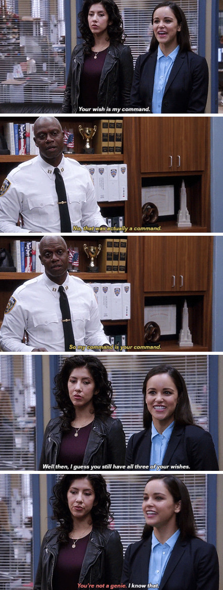 Amy: &quot;Your wish is my command&quot; Holt: &quot;No, that was actually a command. So my command is your command.&quot; Amy: &quot;Well then, I guess you still have all three of your wishes&quot;