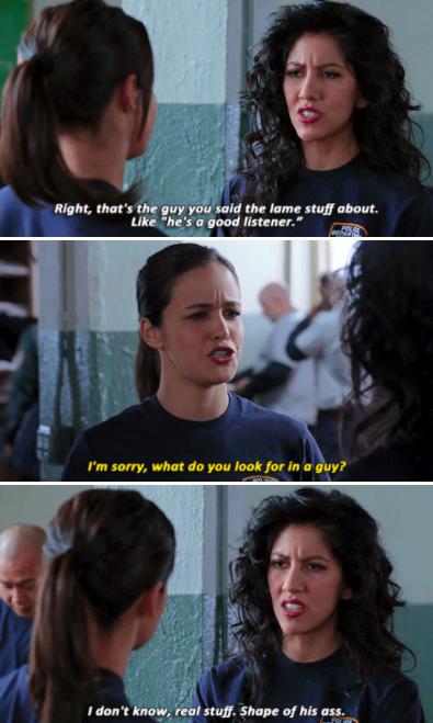 Rosa: &quot;That&#x27;s the guy you said the lame stuff about. Like, &#x27;he&#x27;s a good listener.&quot; Amy: &quot;I&#x27;m sorry, what do you look for in a guy?&quot; Rosa: &quot;I don&#x27;t know, real stuff. Shape of his ass.&quot;
