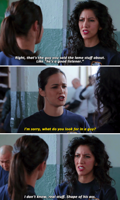 Rosa: &quot;That&#x27;s the guy you said the lame stuff about, like &#x27;he&#x27;s a good listener.&quot; Amy: &quot;I&#x27;m sorry, what do you look for in a guy?&quot; Rosa: &quot;I don&#x27;t know, real stuff. Shape of his ass&quot;