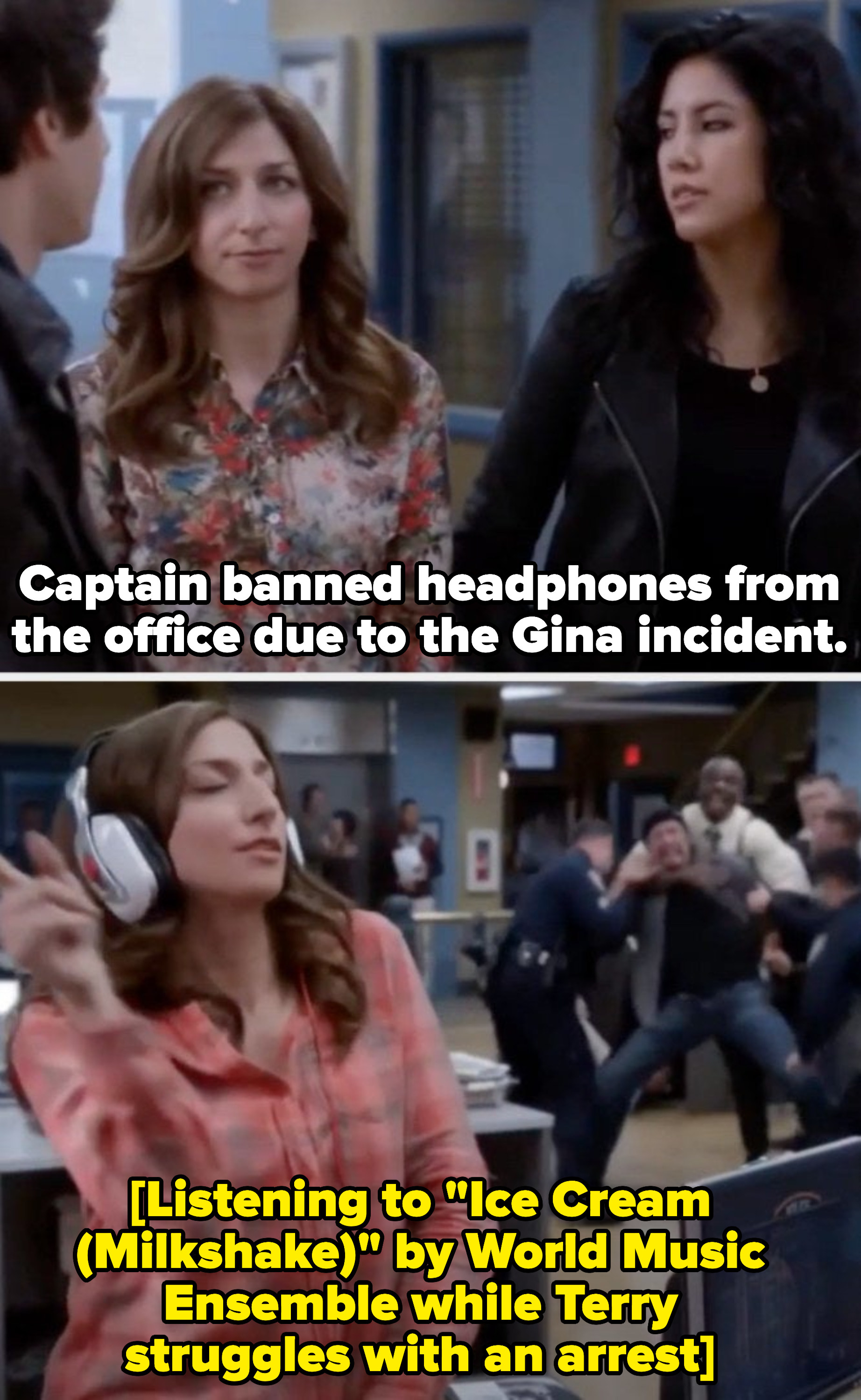 Rosa to Jake: &quot;Captain banned headphones from the office due to the Gina incident.&quot; Cut to Gina listening to music with her eyes closed while Terry is trying to take down a suspect.