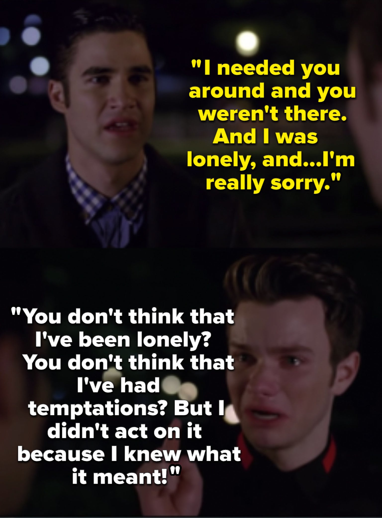 Blaine: &quot;I needed you and you weren&#x27;t there. And I was lonely, and...I&#x27;m really sorry.&quot; Kurt: &quot;You don&#x27;t think that I&#x27;ve been lonely? You don&#x27;t think that I&#x27;ve had temptations? But I didn&#x27;t act on it because I knew what it meant!&quot;