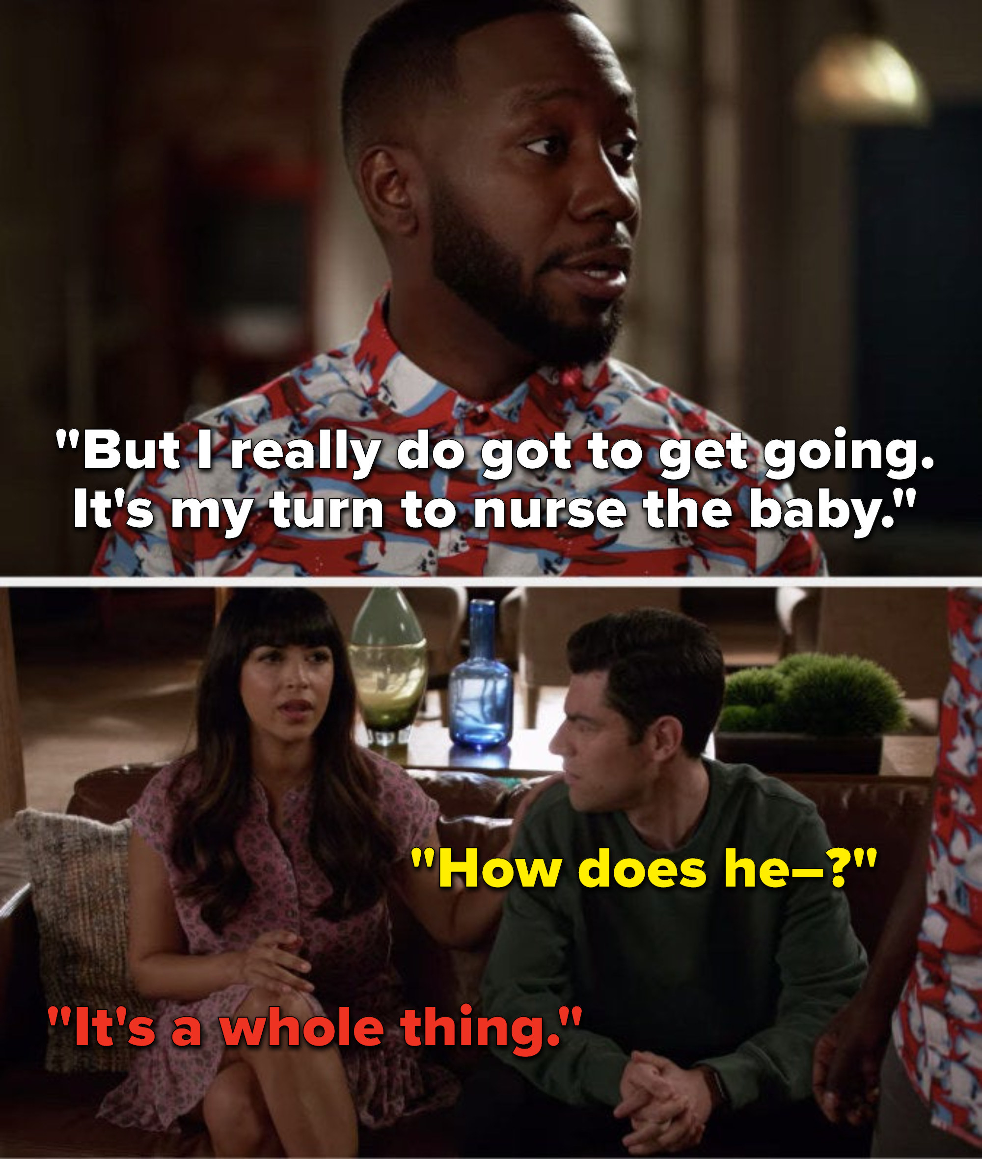 Winston says, But I really do got to get going, its my turn to nurse the baby, Schmidt asks, How does he, and Cece says, Its a whole thing