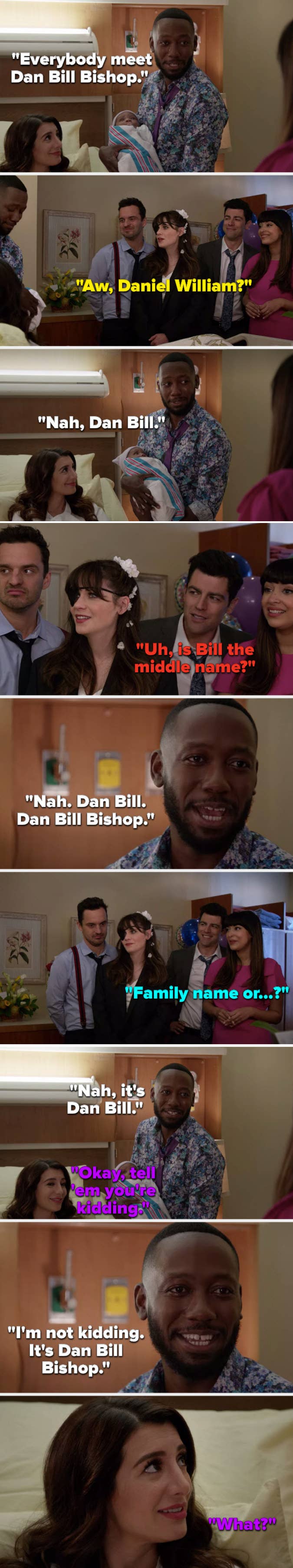 Winston says, Everybody meet Dan Bill Bishop, Jess asks, Daniel William, Winston says, No, Schmidt asks, Is Bill the middle name, Winston says, No, Aly says, Tell em you&#x27;re kidding, Winston says, I&#x27;m not kidding, it&#x27;s Dan Bill Bishop, and Aly asks, What
