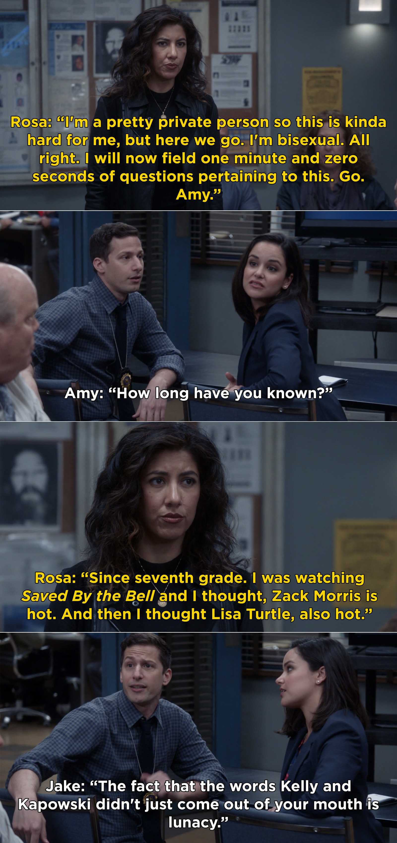 Rosa: &quot;I&#x27;m bisexual. All right -- I will now field one minute and zero seconds of questions.&quot; Amy: &quot;How long have you known?&quot; Rosa: &quot;Since seventh grade. I was watching Saved By the Bell and I thought, Zack Morris is hot. Lisa Turtle, also hot&quot;