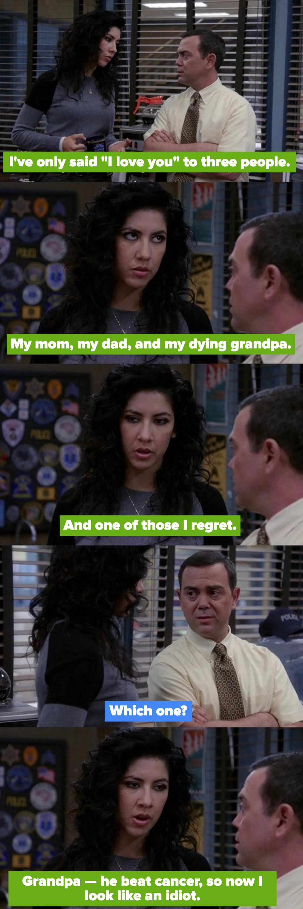 Rosa: &quot;I&#x27;ve only said &#x27;I love you&#x27; to three people. My mom, my dad, and my dying grandpa, and one of those I regret.&quot; Charles: &quot;Which one?&quot; Rosa: &quot;Grandpa. He beat cancer, so now I look like an idiot&quot;