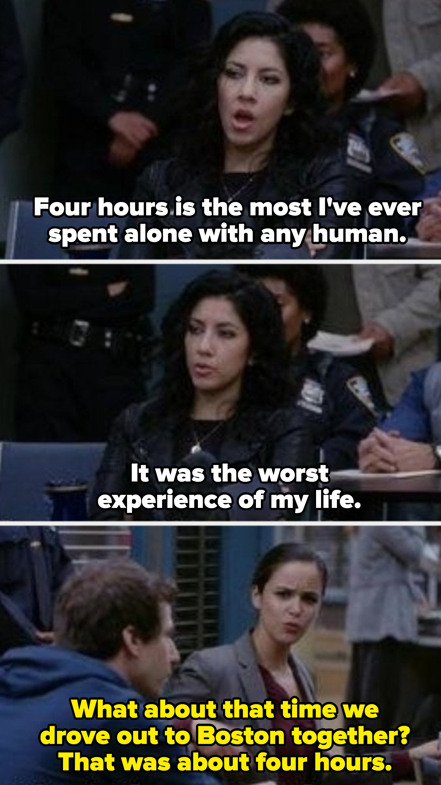 Rosa: &quot;Four hours is the most I&#x27;ve ever spent alone with any human. It was the worst experience of my life.&quot; Amy: &quot;What about that time we drove out to Boston together? That was about four hours.&quot;