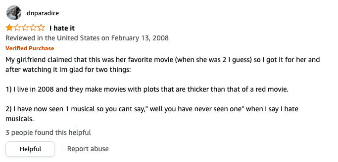 dnparadice left a review called I hate it that says, Im glad for 2 things: I live in 2008 and they make movies with plots that are thicker than that, 2, I have now seen 1 musical so you cant say well you have never seen one when I say I hate musicals