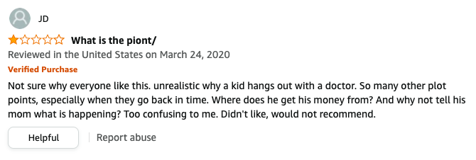 JD left a review called What is the piont that says, Unrealistic why a kid hangs out with a doctor, So many other plot points, especially when they go back in time, Where does he get his money, why not tell his mom what is happening, would not recommend
