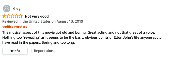Greg left a review called Not very good that says, The musical aspect got old, Great acting and not that great voice, Nothing too revealing as it seems to be the obvious points of Elton John&#x27;s life anyone could read in the papers, Boring and too long
