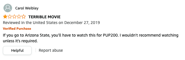 Carol Weibley left a review called TERRIBLE MOVIE that says, If you go to Arizona State, you&#x27;ll have to watch this for PUP200, I wouldn&#x27;t recommend watching unless it&#x27;s required