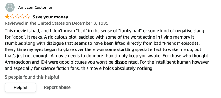 In 1999, Amazon Customer left a review called Save your money that says, This is bad, I don&#x27;t mean bad in the sense of funky bad or some slang for good, A ridiculous plot, with some of the worst acting, dialogue that seems to be from bad Friends episodes