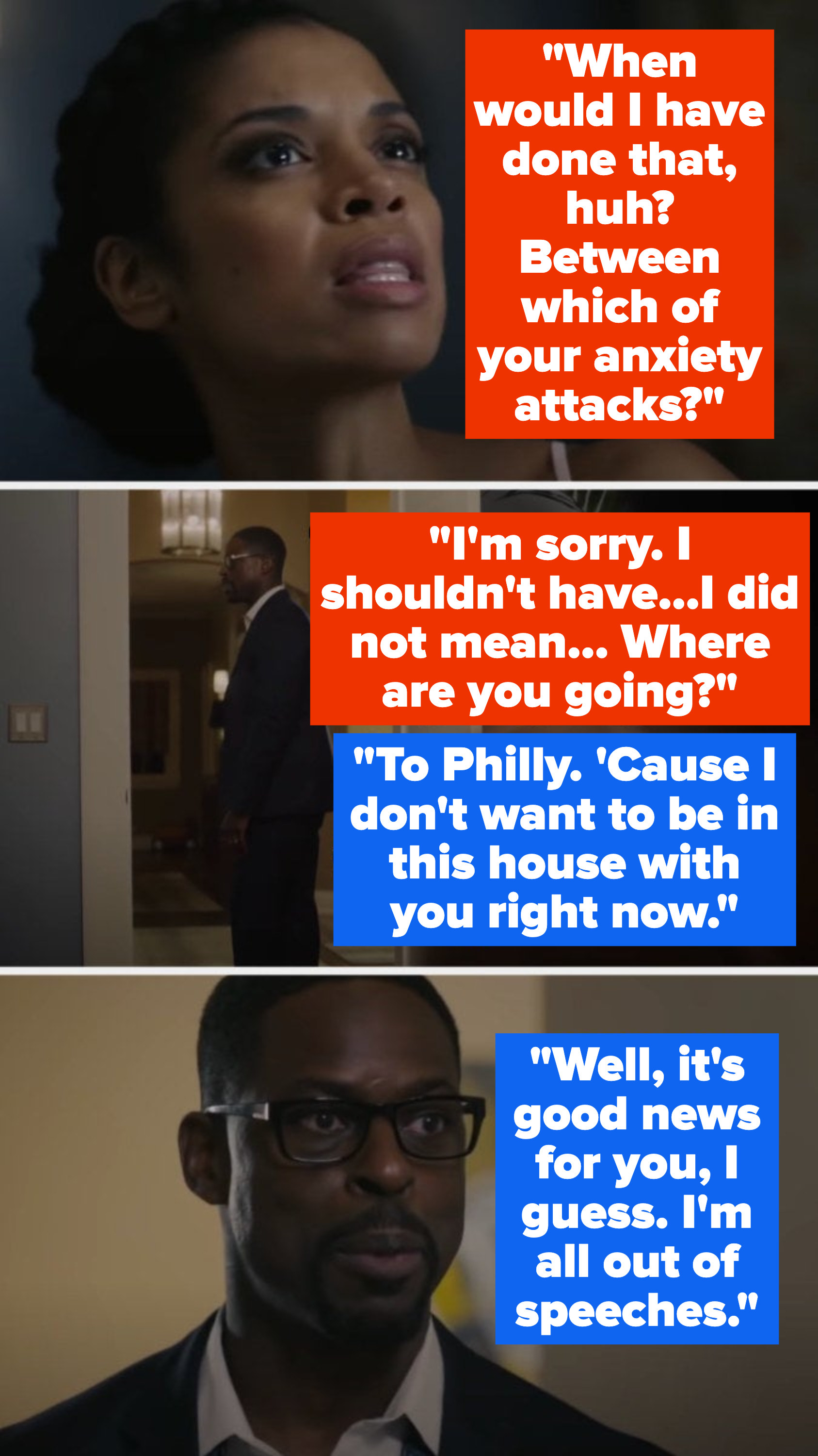 Beth asks when she would&#x27;ve done that, between which of his anxiety attacks, then apologizes – Randall says he&#x27;s going to Philly since he doesn&#x27;t want to be around her, and says he&#x27;s out of speeches