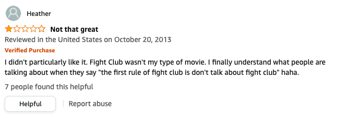 Heather left a review called Not that great that says, I didn&#x27;t particularly like it, Fight Club wasn&#x27;t my type of movie, I finally understand what people are talking about when they say the first rule of fight club is don&#x27;t talk about fight club haha