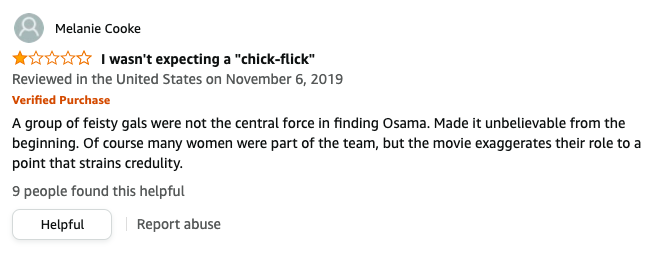 Melanie Cooke left a review called I wasn&#x27;t expecting a chick flick that says, A group of feisty gals were not the central force in finding Osama, made it unbelievable, of course many women were part of the team, but the movie exaggerates their role