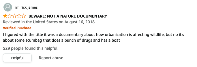 im rick james left a review called BEWARE NOT A NATURE DOCUMENTARY that says, I figured with the title it was a documentary about how urbanization is affecting wildlife, but no it&#x27;s about some scumbag that does a bunch of drugs and has a boat