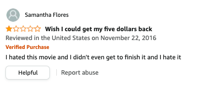 Samantha Flores left a review called Wish I could get my five dollars back that says, I hated this movie and I didn&#x27;t even get to finish it and I hate it
