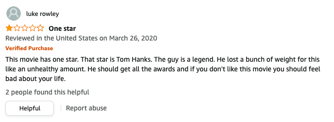 luke rowley left a review called One star that says, This movie has 1 star, Tom Hanks, A legend, He lost a bunch of weight for this like an unhealthy amount, He should get all the awards and if you don&#x27;t like this movie you should feel bad about your life