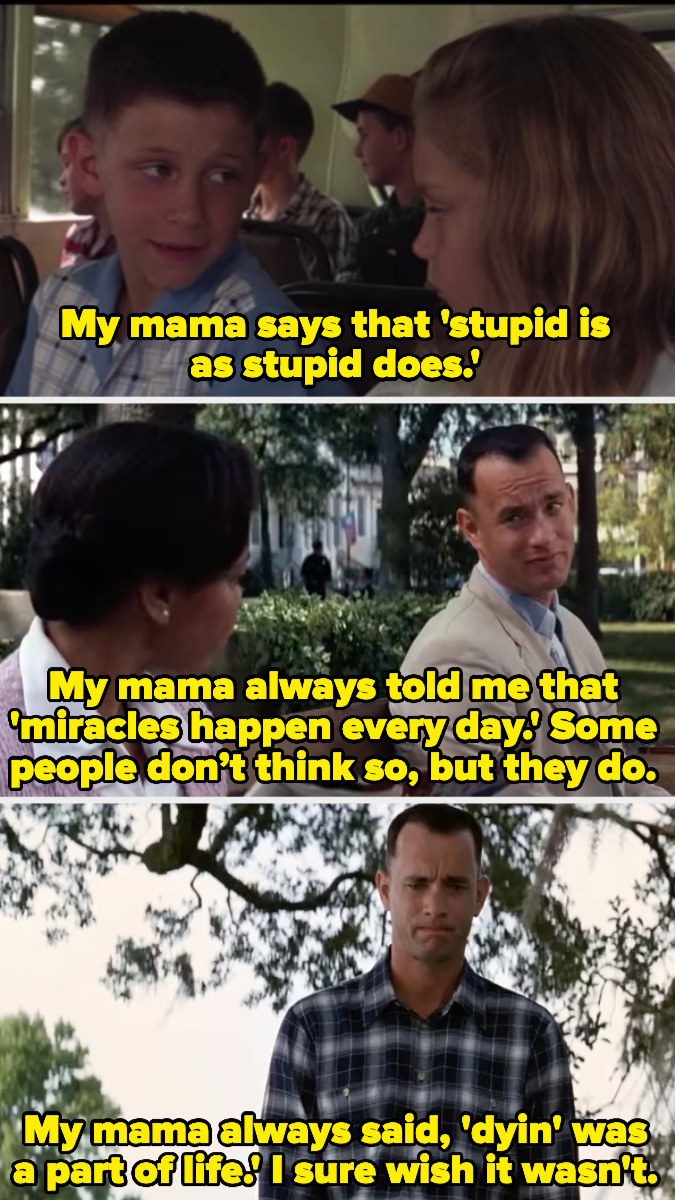 Forrest Gump saying, &quot;My mama says that stupid is as stupid does,&quot; &quot;My mama always told me that miracles happen every day. Some people don’t think so, but they do,&quot; and &quot;My mama always said, &#x27;Dyin&#x27; was a part of life.&#x27; I sure wish it wasn&#x27;t&quot;