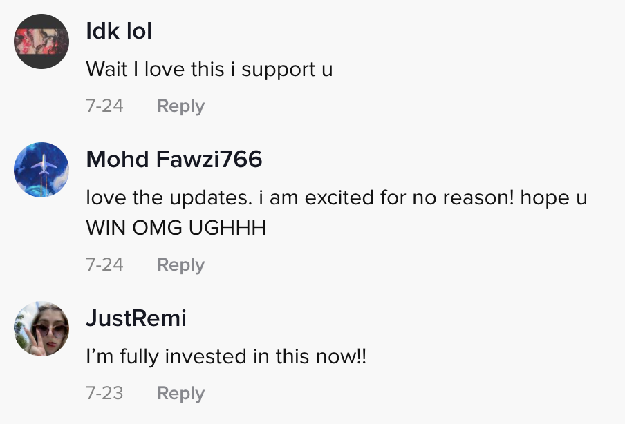 Comments on TikTok read &quot;Wait I love this I support you,&quot; &quot;Hope you win OMG,&quot; and &quot;I&#x27;m fully invested in this now&quot;