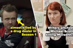 Jesse in Breaking Bad, who was almost killed by a drug dealer in Season 1, and Meredith from the office, whom the writers pitched Michael Scott murdering