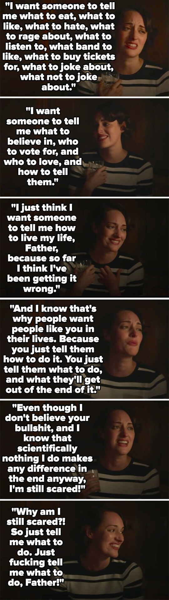 Fleabag talks about how she wants to be told what to do because she feels like she&#x27;s been living her life wrong, and that she knows that that&#x27;s what religion is about, even though she doesn&#x27;t believe in it, but she&#x27;s still scared