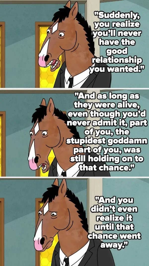 Bojack talks about how when someone toxic in your family dies, you realize you&#x27;ll never have the relationship you wanted, and as long as they were alive, some stupid part of you still hoped for that, and you didn&#x27;t realize it until they died
