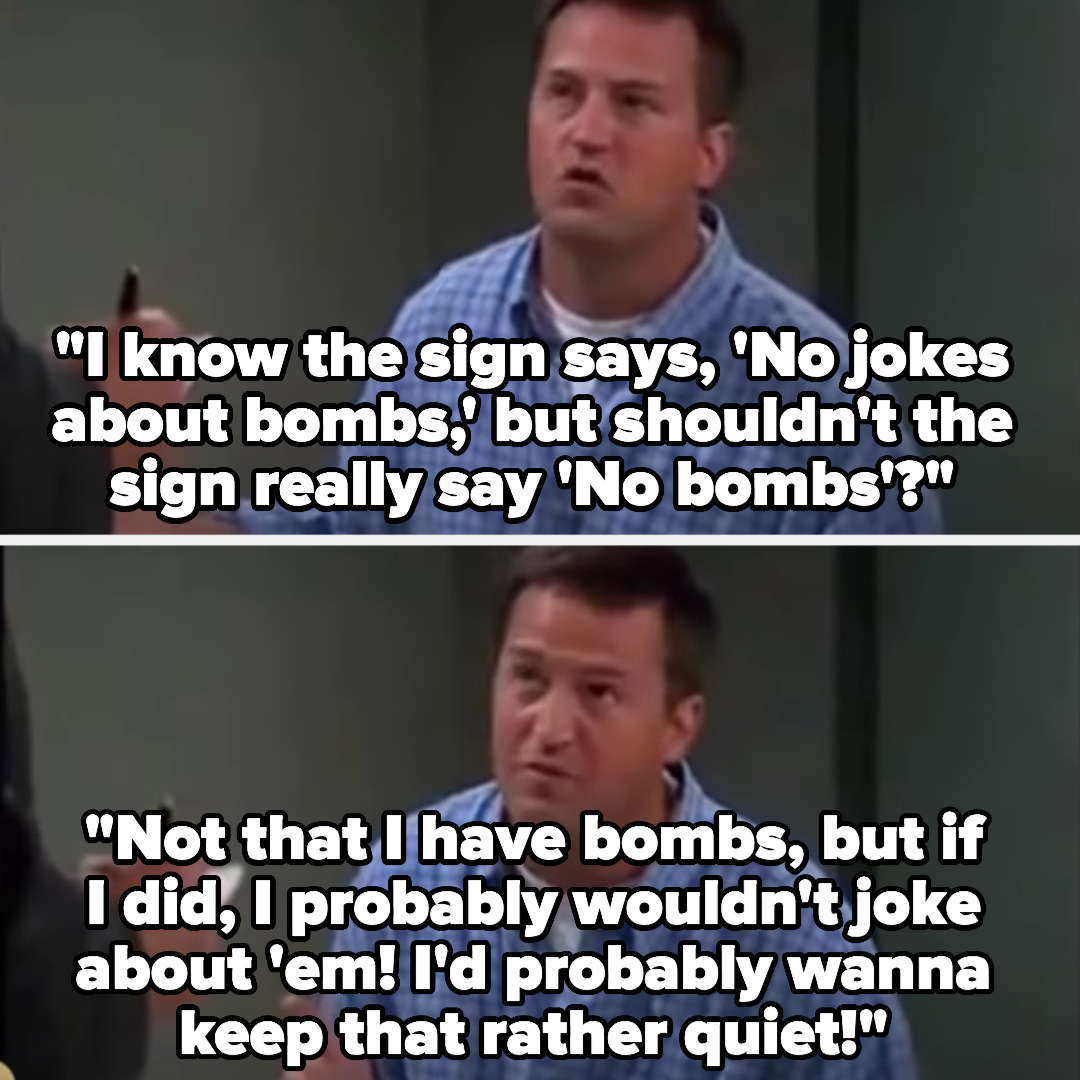 Chandler says &quot;I know the sign says, &#x27;No jokes about bombs,&#x27; but shouldn&#x27;t the sign really say &#x27;No bombs&#x27;?...Not that I have bombs, but if I did, I probably wouldn&#x27;t joke about &#x27;em! I&#x27;d probably wanna keep that rather quiet!&quot;