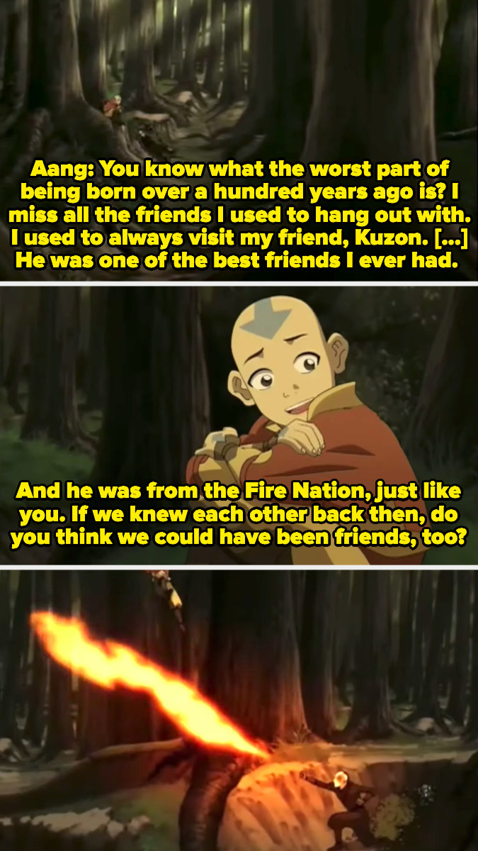 Aang telling Zuko about his Fire Nation friend Kuzon and then asking, "If we knew each other back then, do you think we could have been friends, too?" to which Zuko responds by firebending at him