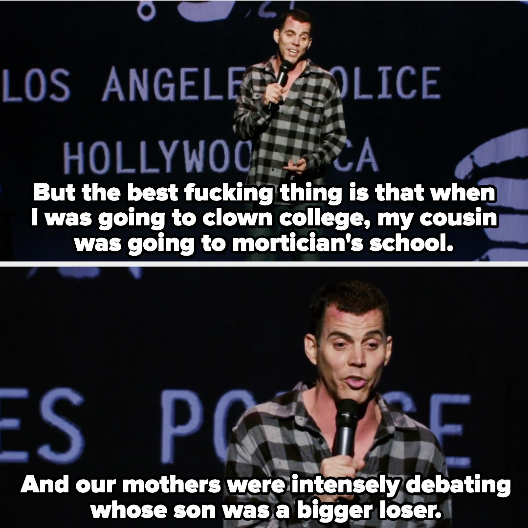 Steve-O says: But the best fucking thing is that when I was going to clown college, my cousin was going to mortician&#x27;s school. And our mothers were intensely debating whose son was a bigger loser