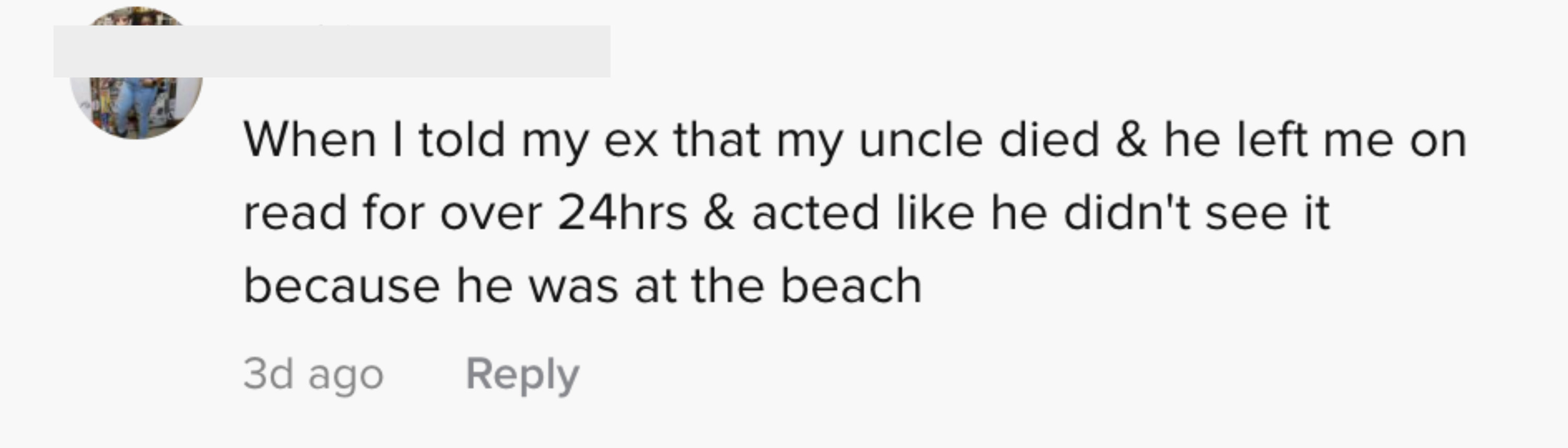 When I told my ex that my uncle died and he left me on read for over 24 hours and acted like he didn't see it because he was at the beach