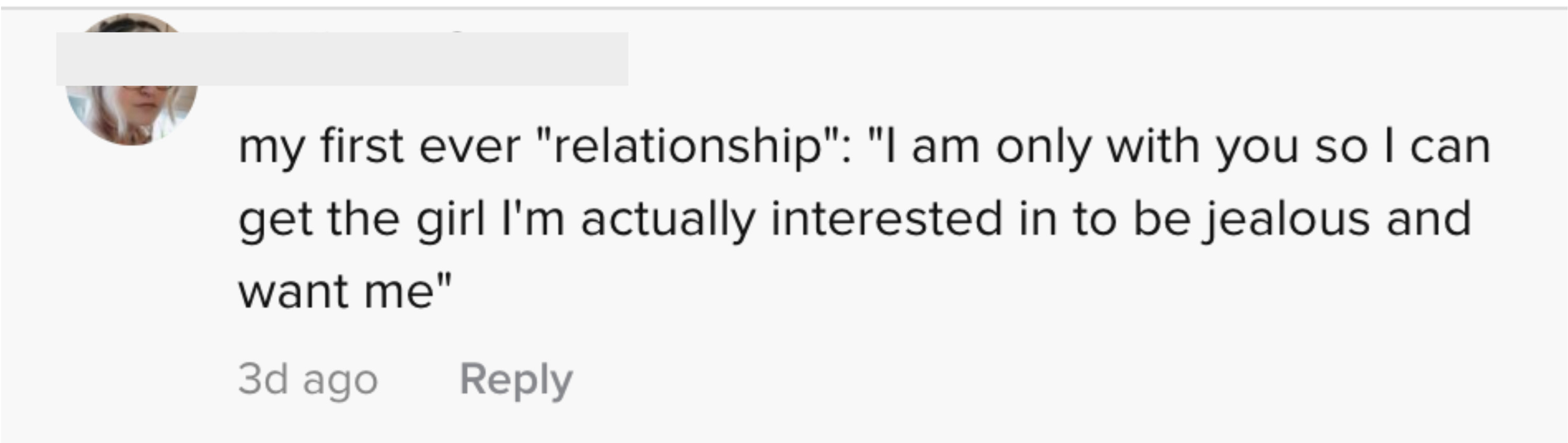 My first-ever relationship: &quot;I&#x27;m only with you so I can get the girl I&#x27;m actually interested in to be jealous and want me&quot;