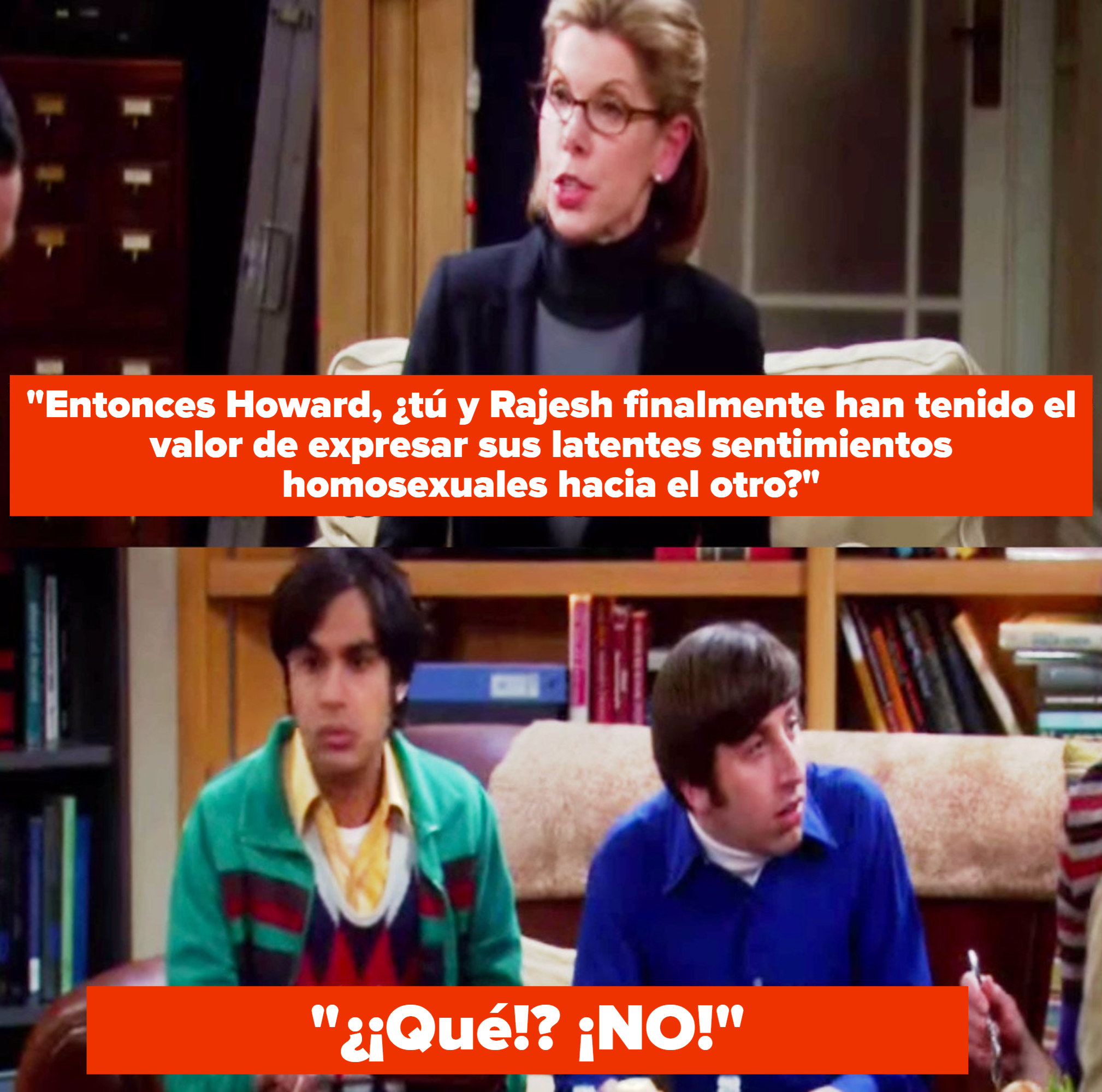 Sheldon&#x27;s mum from The Big Bang Theory played by Christine Baranski sits on a couch and asks Howard and Rajesh if they have summoned the courage to express their latent gay feelings for each other, to which they both reply what, no