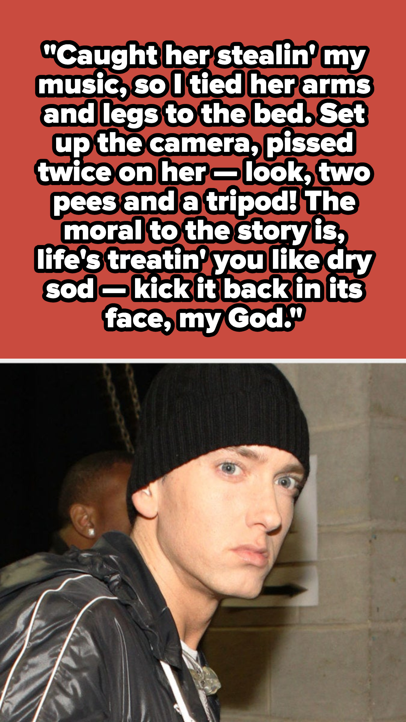 Eminem lyrics: &quot;Caught her stealin&#x27; my music, so I tied her arms and legs to the bed. Set up the camera, pissed twice on her — look, two pees and a tripod! The moral to the story is, life&#x27;s treatin&#x27; you like dry sod — kick it back in its face, my God&quot;
