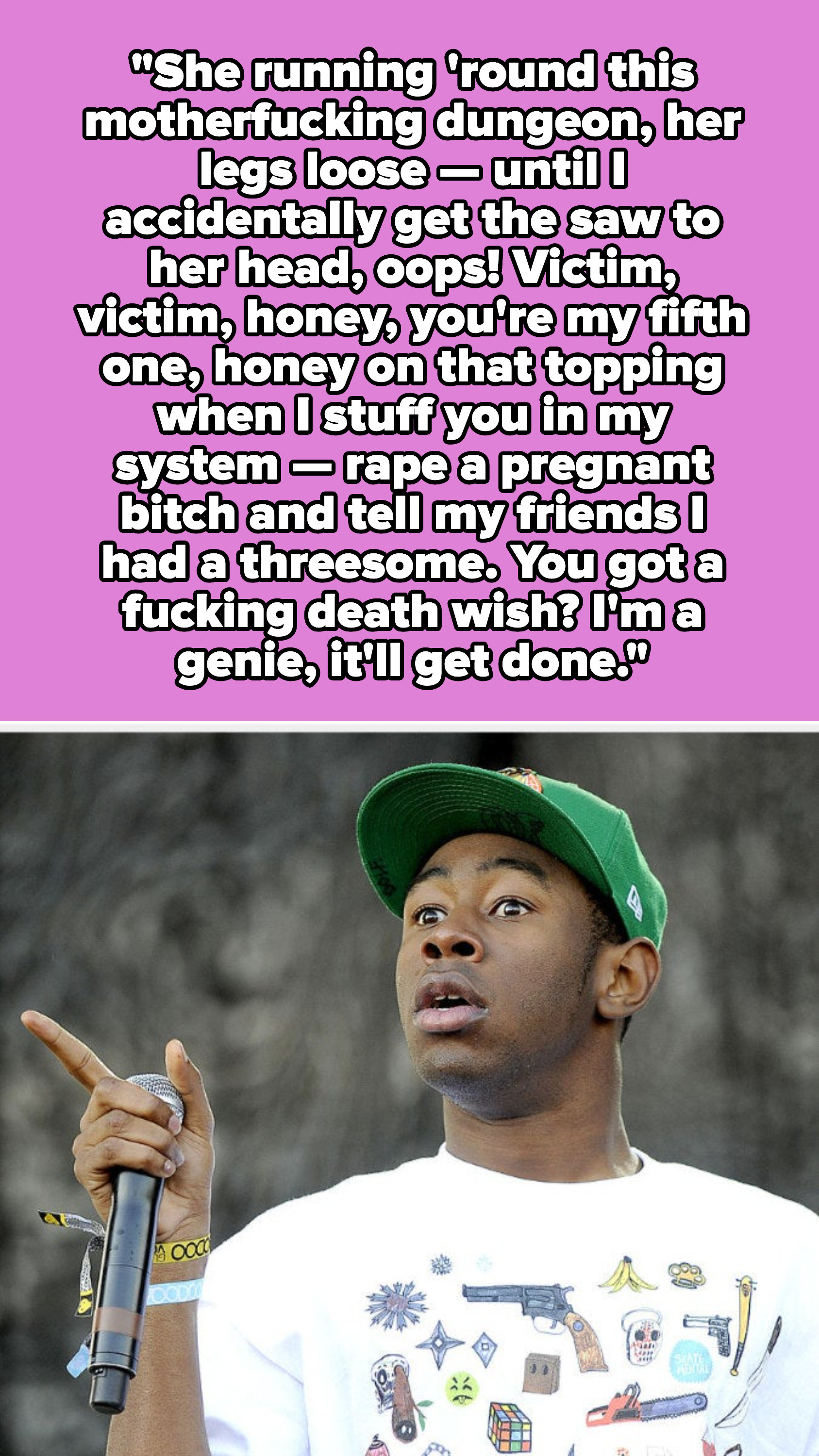 Tyler, the Creator lyrics: &quot;Victim, victim, honey, you&#x27;re my fifth one, honey on that topping when I stuff you in my system — rape a pregnant bitch and tell my friends I had a threesome. You got a fucking death wish? I&#x27;m a genie, it&#x27;ll get done&quot;