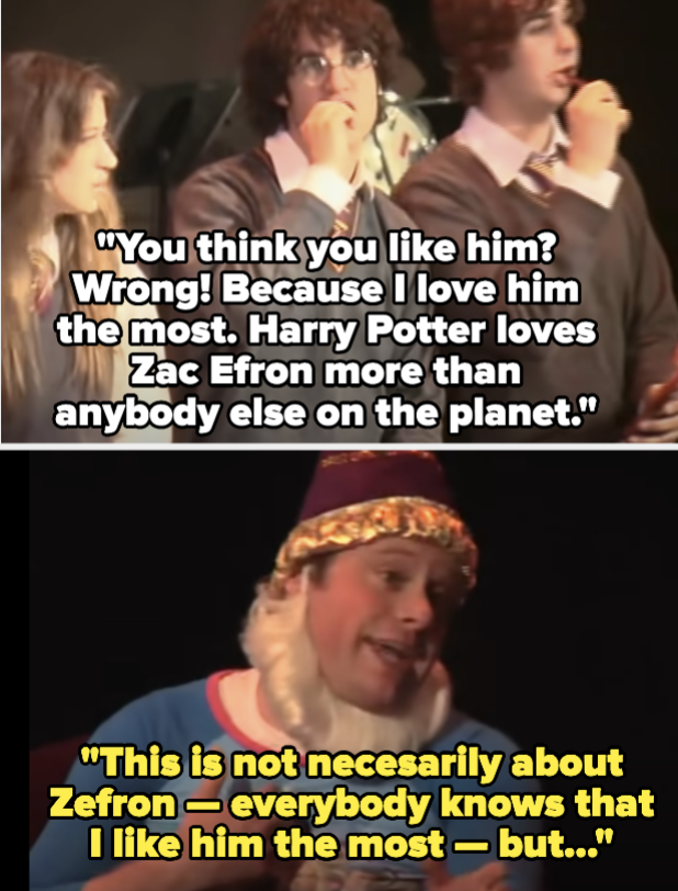 Harry: &quot;You think you like him? Wrong! Because I love him the most. Harry Potter loves Zac Efron more than anybody else on the planet&quot; Dumbledore: &quot;This is not necessarily about Zefron — everybody knows that I like him the most — but...&quot;