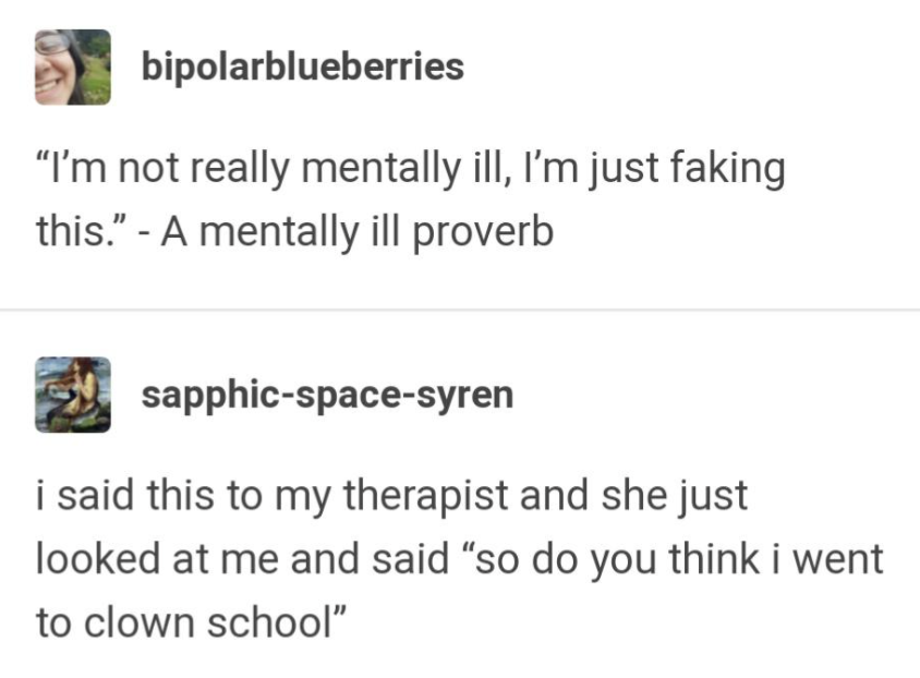 “I’m not really mentally ill, I’m just faking this.” - A mentally ill proverb....i said this to my therapist and she just looked at me and said “so do you think i went to clown school”